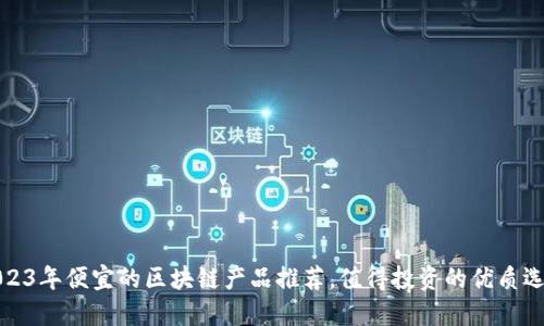 2023年便宜的区块链产品推荐，值得投资的优质选择