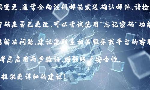 看起来您提到的是关于tokenim的密码问题。如果您在使用某个服务或平台时遇到了密码未更改的情况，建议您采取以下步骤：

1. **确认变更流程**：确保您按照规定的步骤进行了密码变更。有些平台可能需要您通过电子邮件或手机验证码验证身份。

2. **检查电子邮件**：如果您进行了密码变更，通常会向注册邮箱发送确认邮件，请检查您的邮箱确认是否有相关信息。

3. **尝试重置密码**：如果您无法确认密码是否已更改，可以尝试使用“忘记密码”功能，通过注册的邮箱重置密码。

4. **联系支持团队**：如果以上方法无法解决问题，建议您联系相关服务或平台的客服支持，以获取进一步的帮助。

5. **安全检查**：如果您担心账户安全，考虑启用两步验证，增强账户安全性。

如果您提供更具体的信息，我也可以为您提供更详细的建议！