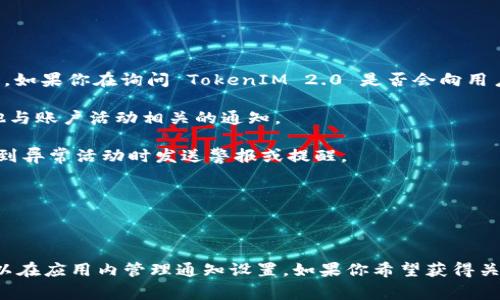 TokenIM 2.0 作为一款数字资产管理工具，通常用于管理和交易加密货币。如果你在询问 TokenIM 2.0 是否会向用户发送信息，以下是一些可能的情况：

1. **交易提醒**：该应用可能会向用户发送交易确认、交易状态更新或其他与账户活动相关的通知。

2. **安全通知**：为了保障用户的账户安全，TokenIM 2.0 可能会在检测到异常活动时发送警报或提醒。

3. **系统更新**：用户可能会收到关于应用程序更新或新功能的通知。

4. **市场动态**：一些应用还会推送市场动态、新闻资讯或价格波动消息。

具体的推送内容和形式可能会受到用户的设置和偏好的影响，用户一般可以在应用内管理通知设置。如果你希望获得关于 TokenIM 2.0 具体消息推送的更多信息，建议查看其官网或帮助文档。