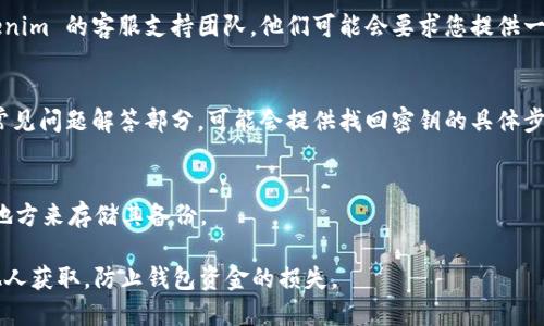 要找回 Tokenim 的密钥，您可以按照以下步骤进行尝试：

1. **找回密码**：
   - 如果您忘记了登录密码，首先可以通过 Tokenim 的登录页面寻找“忘记密码”或“找回密码”的选项。通过注册时使用的电子邮件地址，您可以收到重置密码的链接。

2. **检查备份**：
   - 如果您在设置 Tokenim 钱包时进行了备份，检查一下您的备份文件，可能会找到恢复秘钥的信息。

3. **联系支持团队**：
   - 如果以上两种方法无法解决问题，可以尝试联系 Tokenim 的客服支持团队，他们可能会要求您提供一些身份验证信息，然后帮助您找回密钥。

4. **查看常见问题解答 (FAQ)**：
   - 访问 Tokenim 的官方网站，查看他们的帮助中心或常见问题解答部分，可能会提供找回密钥的具体步骤。

5. **安全存储**：
   - 为了避免未来再次丢失密钥，建议您选择一个安全的地方来存储其备份。

请务必注意，任何时候都需要保护好您的密钥，确保其不被他人获取，防止钱包资金的损失。