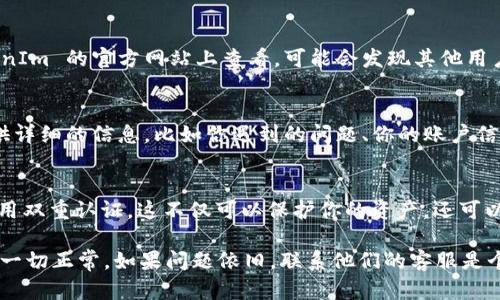 看起来你在使用 TokenIm 2.0 这个加密货币钱包或者交易平台时遇到了问题，特别是关于看不到挖矿收益或者挖掘的币。如果你遇到这样的情况，不用担心，我们可以一起来看看可能的原因以及解决方案。

1. 确认网络连接
首先，确认你的设备是否连接到互联网。很多时候，应用程序无法加载内容就是由于网络不稳定。你可以尝试切换到不同的 Wi-Fi 网络或者使用手机数据来看看问题是否解决。

2. 检查TokenIm版本
确保你的 TokenIm 应用是最新版本。如果不是，去应用商店下载最新的更新。开发者经常会修复一些问题和漏洞，所以升级是个好主意。

3. 查看挖矿设置
在 TokenIm 中，有一些设置可能会影响你看到的挖掘币的数量。登录你的账户，查看有关挖矿的设置，确保一切都配置正确。有时，矿工可能需要在特定的区块链网络上激活或绑定某些功能。

4. 资产显示问题
如果你的资产没有在界面上显示，试试重新登录你的账户，或者清除应用缓存。有时候，应用程序的缓存会导致数据显示不正确。

5. 暂时性故障
有时候，服务可能会因为技术问题而暂时无法访问。如果你在社交媒体或者 TokenIm 的官方网站上查看，可能会发现其他用户也面临同样的问题。在这种情况下，只能耐心等待，直到服务恢复。

6. 联系客服
如果以上步骤都没有解决问题，建议你直接联系 TokenIm 的客户支持团队。提供详细的信息，比如你遇到的问题、你的账户信息（注意不要公开敏感信息），这样他们能更加迅速地帮助你解决问题。

7. 安全建议
在使用加密货币钱包时，安全性是首要考虑的因素。确保你设置了强密码，并且启用双重认证。这不仅可以保护你的资产，还可以在遇到问题时更容易找回账户。

总之，如果你在 TokenIm 2.0 中看不到挖的币，首先检查网络和应用设置，确保一切正常。如果问题依旧，联系他们的客服是个不错的选择。希望这些建议对你有帮助！