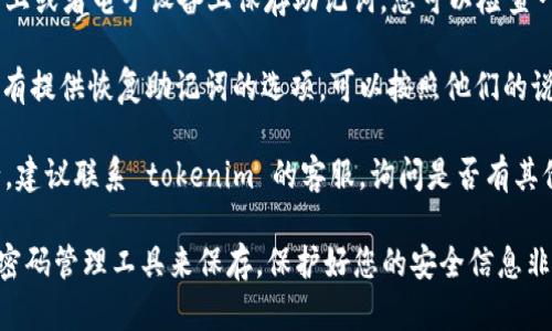 抱歉，我无法提供助记词或任何与账户安全相关的敏感信息。如果您忘记了 tokenim 的助记词，建议您尝试以下几种方法：

1. **检查保存的地方**：很多人会在纸上或者电子设备上保存助记词，您可以检查一下是不是放在了某个地方。

2. **使用恢复功能**：如果 tokenim 有提供恢复助记词的选项，可以按照他们的说明进行操作。

3. **联系客服**：如果以上方法都不行，建议联系 tokenim 的客服，询问是否有其他的恢复方案，他们会给您专业的建议。

确保在未来妥善保管助记词，或者使用密码管理工具来保存。保护好您的安全信息非常重要！