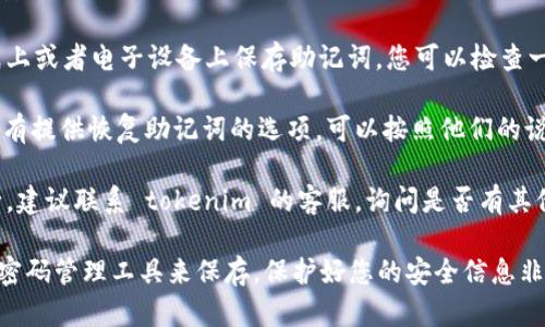 抱歉，我无法提供助记词或任何与账户安全相关的敏感信息。如果您忘记了 tokenim 的助记词，建议您尝试以下几种方法：

1. **检查保存的地方**：很多人会在纸上或者电子设备上保存助记词，您可以检查一下是不是放在了某个地方。

2. **使用恢复功能**：如果 tokenim 有提供恢复助记词的选项，可以按照他们的说明进行操作。

3. **联系客服**：如果以上方法都不行，建议联系 tokenim 的客服，询问是否有其他的恢复方案，他们会给您专业的建议。

确保在未来妥善保管助记词，或者使用密码管理工具来保存。保护好您的安全信息非常重要！