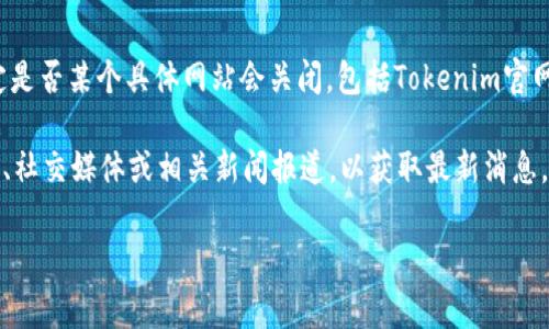 截至我最后的知识更新，在2023年10月之前，我无法提供实时的信息或确定是否某个具体网站会关闭，包括Tokenim官网。网站的运营状态通常受多种因素影响，如财务状况、市场需求、法规变化等。

如果你对Tokenim或其他平台的未来有疑问，建议你关注该平台的官方网站、社交媒体或相关新闻报道，以获取最新消息。此外，参与相关社区讨论也能帮助你了解其他用户的看法和信息。

如果你有其他问题或需要了解更多的信息，请告诉我！