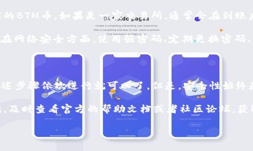 要将TokenIm 2.0中持有的BTM币转出，你需要遵循以下步骤。在进行任何加密资产转移之前，请确保你了解相关费用和风险。以下是详细的操作指南：

第一步：准备工作

首先，确保你已经安装并登录TokenIm 2.0钱包。如果你还没有账户，请注册并完成必要的身份认证。确保你的钱包已经完成了所有的安全设置，比如启用双重认证，保护你的资产安全。

另外，确保你已经了解BTM币的当前转账费用和区块确认时间等基本信息。这可以帮助你在转账时做出更好的决策。

第二步：获取接收地址

在转出BTM币之前，首先需要一个接收地址。这可以是你自己的另一钱包地址，或是你要转账的交易所地址。在转账前，务必确认接收地址的准确性，错误的地址会导致资金损失。

通常情况下，交易所或其他钱包服务会在“充值”部分提供相应的接收地址。记得复制这些地址，但要避免粘贴错误。

第三步：发起转账

登录TokenIm 2.0后，找到“钱包”或“账户”选项。在这里你会看到你的BTM余额。在相应的币种下，选择“转账”或“提币”选项。

在弹出的转账界面上，你需要输入以下信息：
ul
    listrong接收地址：/strong粘贴你刚才复制的接收地址。/li
    listrong转账金额：/strong输入你希望转出的BTM币数量。/li
    listrong备注：/strong这个通常是可选的，但如果你的转账需要特别说明，在这里可以输入。/li
/ul

确保所有信息无误后，点击“确认”或“发送”按钮。系统通常会提示你再次确认转账信息，以避免错误操作。

第四步：确认安全信息

在进行转账之前，TokenIm 会要求你进行二次确认。这可能包括输入交易密码、短信验证码或使用其他安全验证方式。务必按照提示完成这些步骤。

第五步：查看转账状态

完成转账后，你可以在“交易记录”中查看并跟踪你的转账状态。在这里，你可以看到交易是否已被确认、所需的区块数量，以及转账是否成功等信息。

第六步：等待确认

BTM币的转账确认时间可能根据网络的拥堵情况而有所不同。你可以通过区块链浏览器查看交易状态，输入你的交易哈希，跟踪交易的确认进度。

第七步：转账成功后的注意事项

当你的转账在区块链上得到确认后，请确保确认收款方已经收到相应的BTM币。如果是一家交易所，通常会在到账后发邮件通知你；如果是个人用户，最好与对方确认一下。

值得强调的是，处理加密资产的转账过程中，务必要保持警惕，特别是在网络安全方面。使用强密码、定期更换密码、不随便点击可疑链接，都是好习惯。

总结

在TokenIm 2.0中转出BTM币并不是一个复杂的过程，只需要按照上述步骤依次进行就可以了。但是，安全性始终是首位，确保你的账户和资产安全，才能更好地享受数字货币的便利。

如果还有其他关于加密资产转账的问题，或者在使用过程中遇到困难，及时查看官方的帮助文档或者社区论坛，获取更多的信息和支持。

希望这些信息对你有所帮助！如果你有更具体的问题，欢迎随时问我！